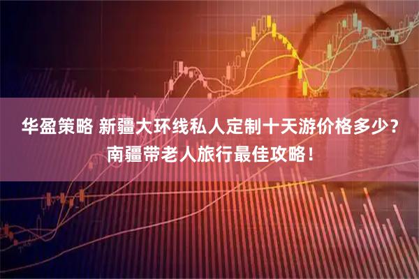 华盈策略 新疆大环线私人定制十天游价格多少？南疆带老人旅行最佳攻略！