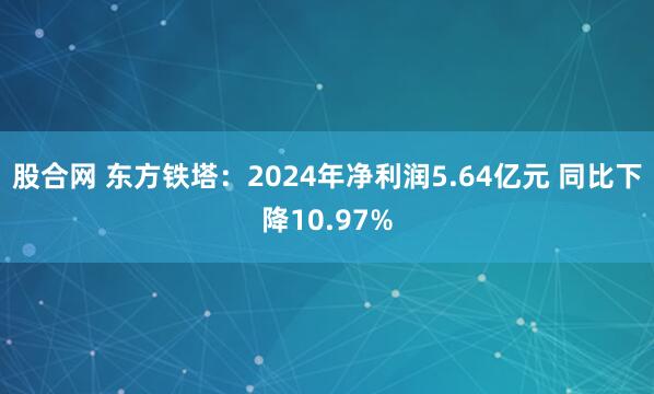 股合网 东方铁塔：2024年净利润5.64亿元 同比下降10.97%