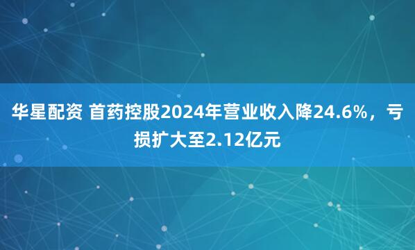 华星配资 首药控股2024年营业收入降24.6%，亏损扩大至2.12亿元