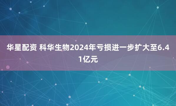 华星配资 科华生物2024年亏损进一步扩大至6.41亿元