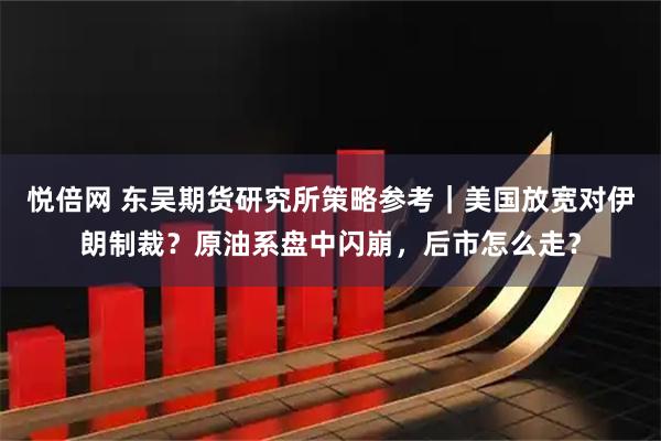 悦倍网 东吴期货研究所策略参考｜美国放宽对伊朗制裁？原油系盘中闪崩，后市怎么走？