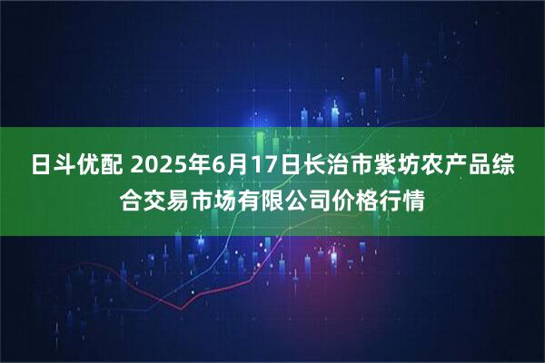 日斗优配 2025年6月17日长治市紫坊农产品综合交易市场有限公司价格行情