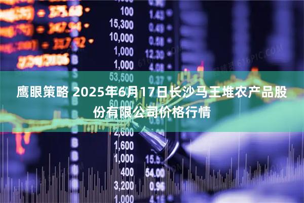 鹰眼策略 2025年6月17日长沙马王堆农产品股份有限公司价格行情