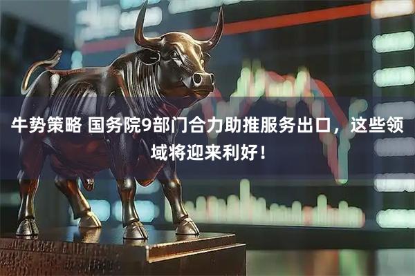 牛势策略 国务院9部门合力助推服务出口，这些领域将迎来利好！