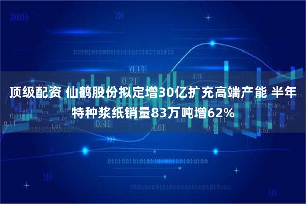 顶级配资 仙鹤股份拟定增30亿扩充高端产能 半年特种浆纸销量83万吨增62%