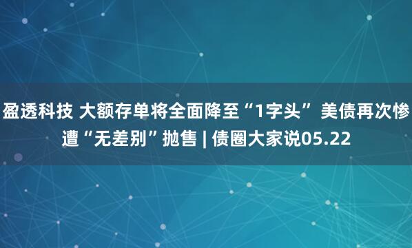 盈透科技 大额存单将全面降至“1字头” 美债再次惨遭“无差别”抛售 | 债圈大家说05.22