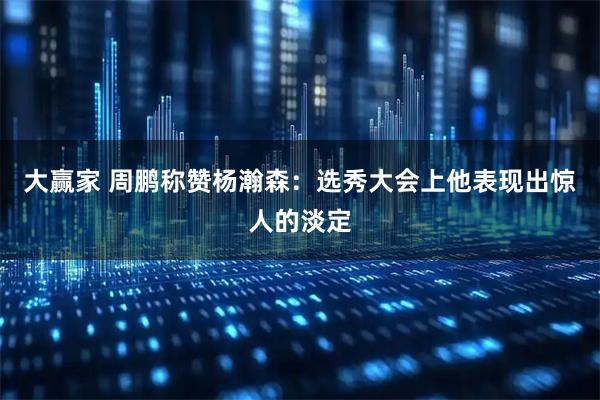 大赢家 周鹏称赞杨瀚森：选秀大会上他表现出惊人的淡定