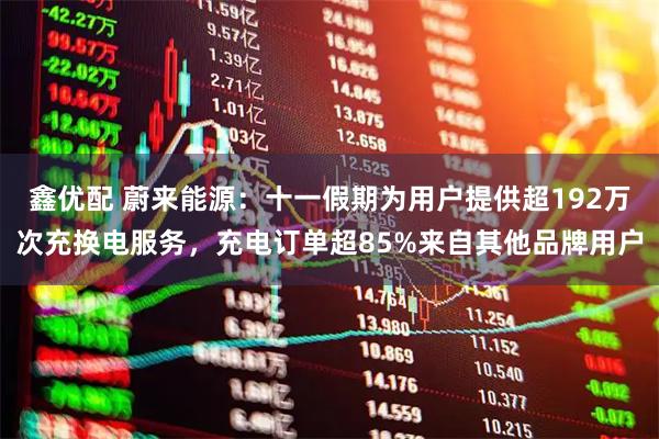 鑫优配 蔚来能源：十一假期为用户提供超192万次充换电服务，充电订单超85%来自其他品牌用户