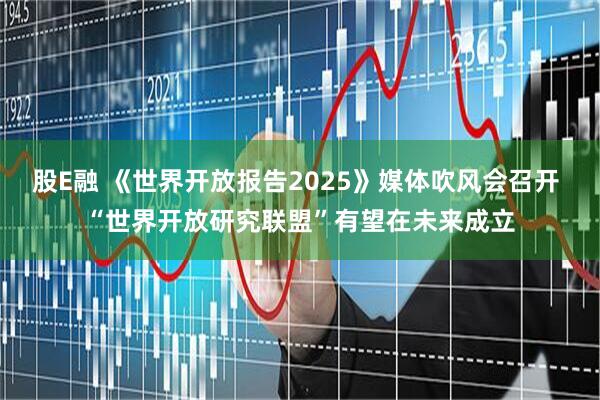 股E融 《世界开放报告2025》媒体吹风会召开 “世界开放研究联盟”有望在未来成立
