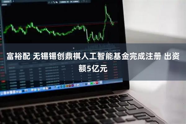富裕配 无锡锡创鼎祺人工智能基金完成注册 出资额5亿元