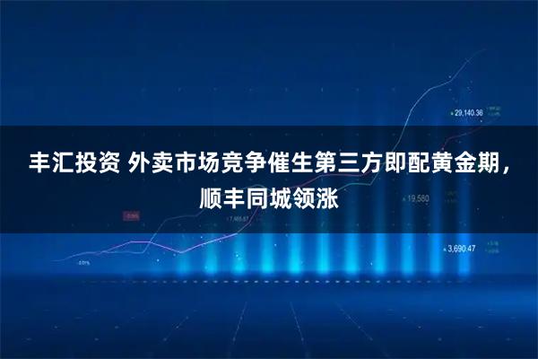 丰汇投资 外卖市场竞争催生第三方即配黄金期，顺丰同城领涨