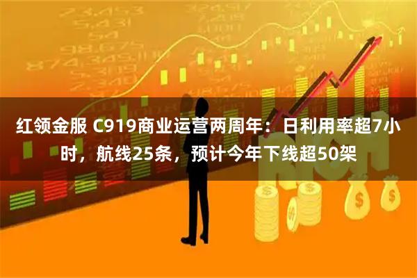 红领金服 C919商业运营两周年：日利用率超7小时，航线25条，预计今年下线超50架