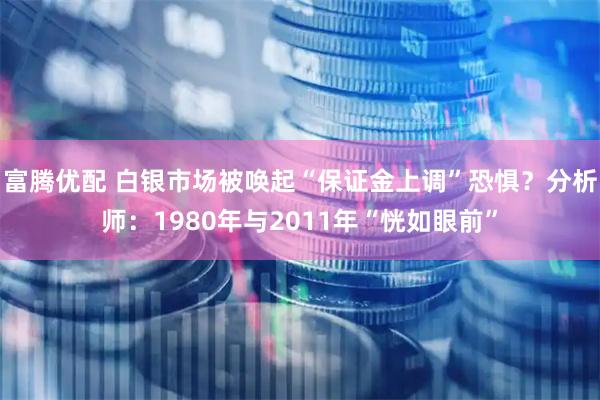 富腾优配 白银市场被唤起“保证金上调”恐惧？分析师：1980年与2011年“恍如眼前”
