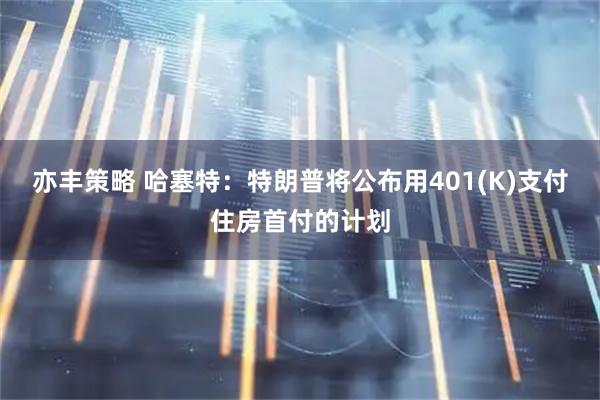 亦丰策略 哈塞特：特朗普将公布用401(K)支付住房首付的计划