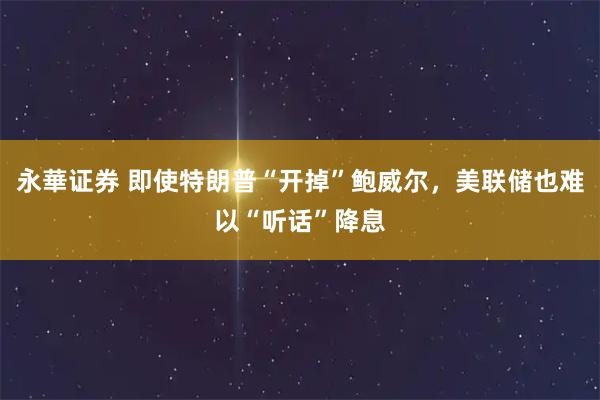 永華证券 即使特朗普“开掉”鲍威尔，美联储也难以“听话”降息