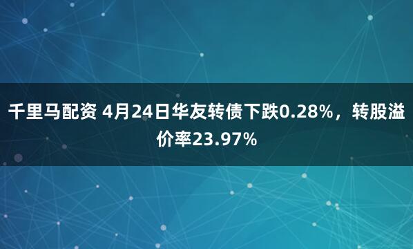 千里马配资 4月24日华友转债下跌0.28%，转股溢价率23.97%