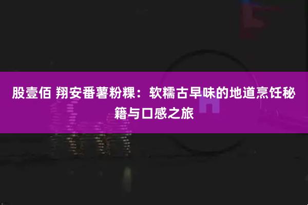 股壹佰 翔安番薯粉粿：软糯古早味的地道烹饪秘籍与口感之旅