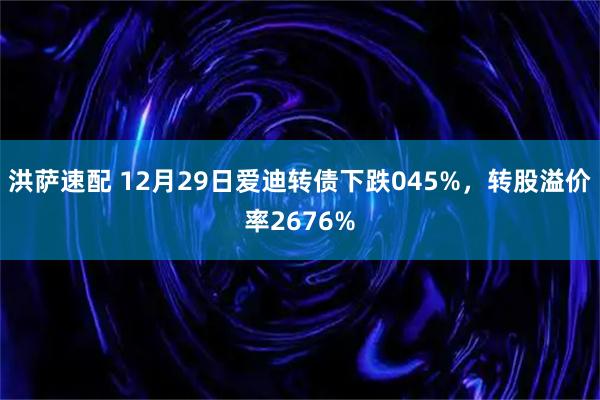 洪萨速配 12月29日爱迪转债下跌045%，转股溢价率2676%
