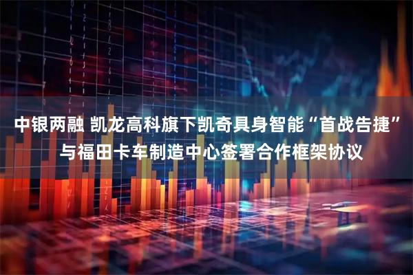 中银两融 凯龙高科旗下凯奇具身智能“首战告捷”  与福田卡车制造中心签署合作框架协议