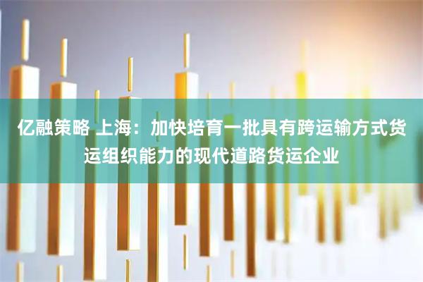 亿融策略 上海：加快培育一批具有跨运输方式货运组织能力的现代道路货运企业