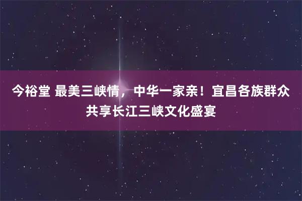 今裕堂 最美三峡情，中华一家亲！宜昌各族群众共享长江三峡文化盛宴