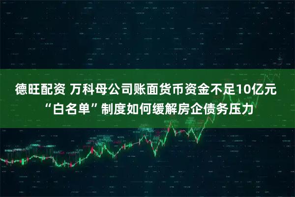德旺配资 万科母公司账面货币资金不足10亿元 “白名单”制度如何缓解房企债务压力